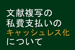 文献複写の私費支払いのキャッシュレス化について