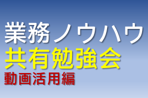 業務ノウハウ共有勉強会（動画活用編）
