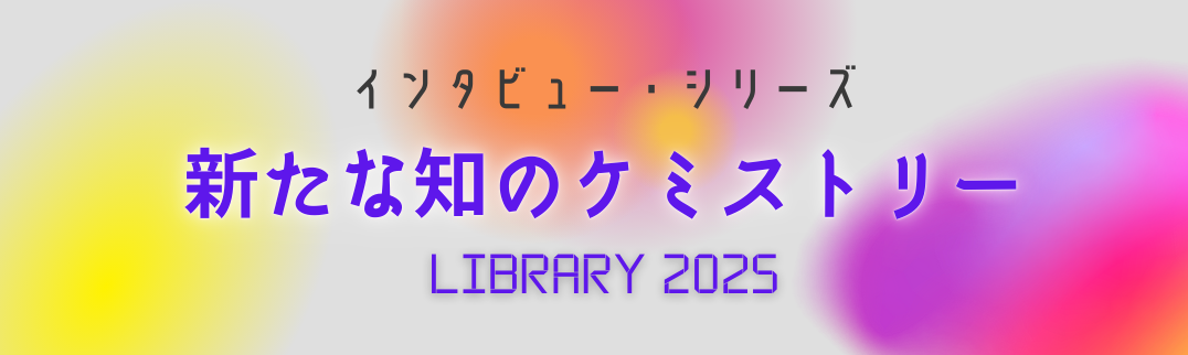 インタビュー・シリーズ 新たな知のケミストリー : LIBRARY 2025